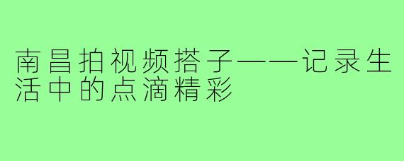 南昌拍视频搭子——记录生活中的点滴精彩