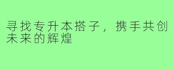 寻找专升本搭子，携手共创未来的辉煌
