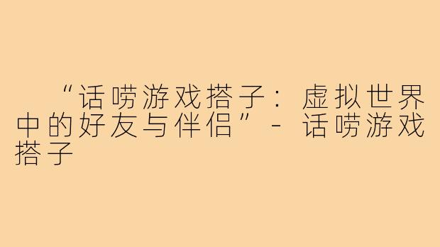 “话唠游戏搭子:虚拟世界中的好友与伴侣”-话唠游戏搭子