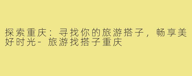 探索重庆:寻找你的旅游搭子,畅享美好时光-旅游找搭子重庆