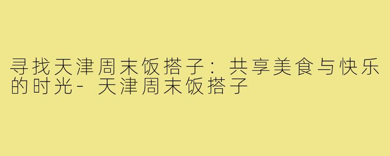 寻找天津周末饭搭子:共享美食与快乐的时光-天津周末饭搭子