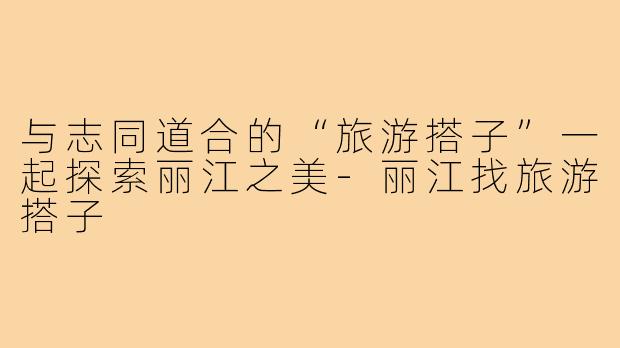 与志同道合的“旅游搭子”一起探索丽江之美-丽江找旅游搭子