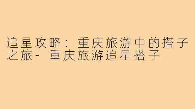 追星攻略:重庆旅游中的搭子之旅-重庆旅游追星搭子