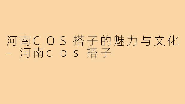 河南COS搭子的魅力与文化-河南cos搭子