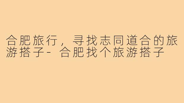 合肥旅行,寻找志同道合的旅游搭子-合肥找个旅游搭子
