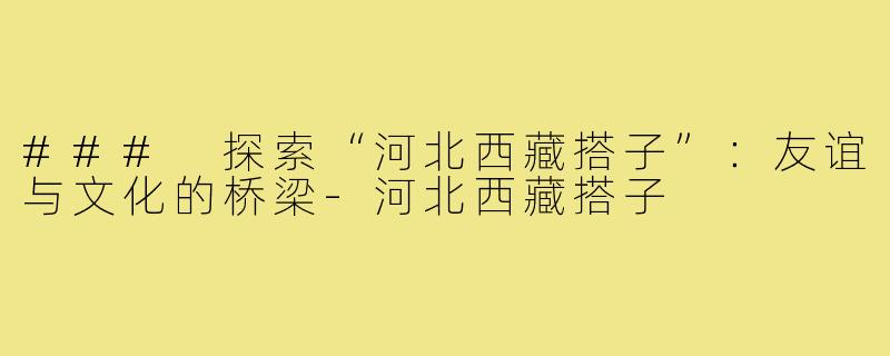 ### 探索“河北西藏搭子”:友谊与文化的桥梁-河北西藏搭子