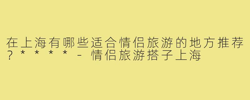在上海有哪些适合情侣旅游的地方推荐？****