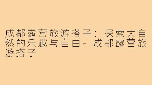 成都露营旅游搭子：探索大自然的乐趣与自由