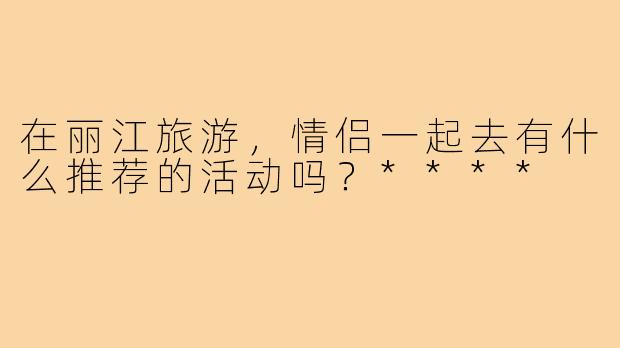 在丽江旅游，情侣一起去有什么推荐的活动吗？****