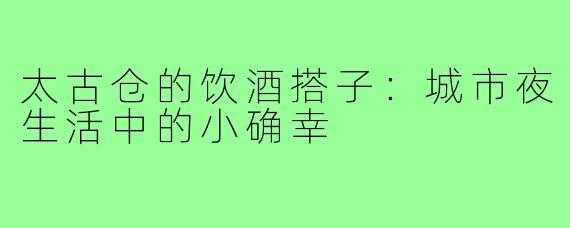太古仓的饮酒搭子:城市夜生活中的小确幸