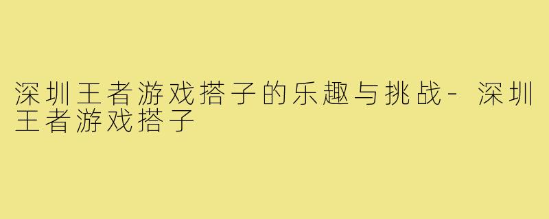 深圳王者游戏搭子的乐趣与挑战-深圳王者游戏搭子