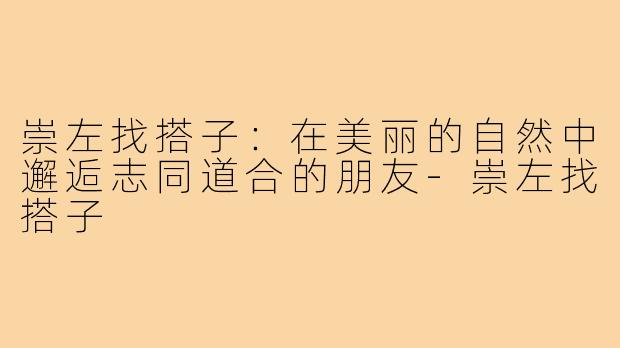崇左找搭子:在美丽的自然中邂逅志同道合的朋友-崇左找搭子