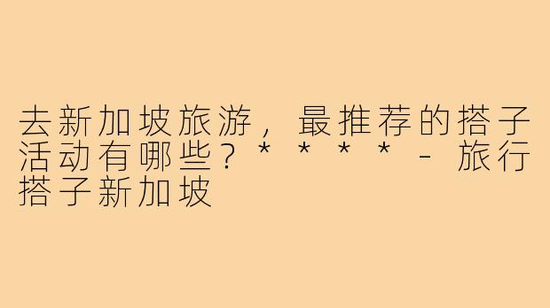 去新加坡旅游，最推荐的搭子活动有哪些？****