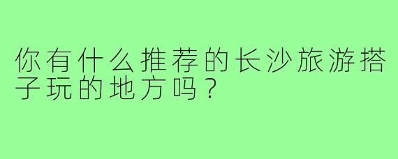 你有什么推荐的长沙旅游搭子玩的地方吗？