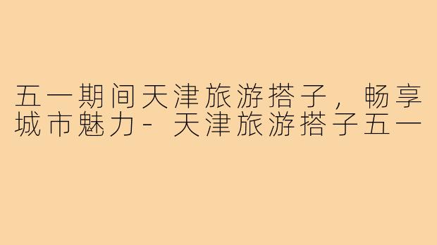 五一期间天津旅游搭子，畅享城市魅力-天津旅游搭子五一