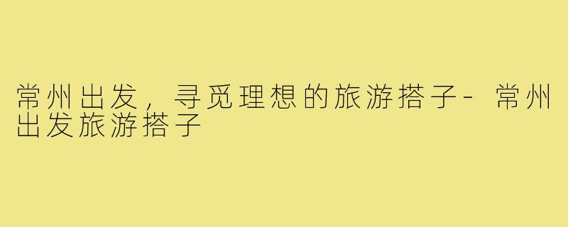 常州出发,寻觅理想的旅游搭子-常州出发旅游搭子