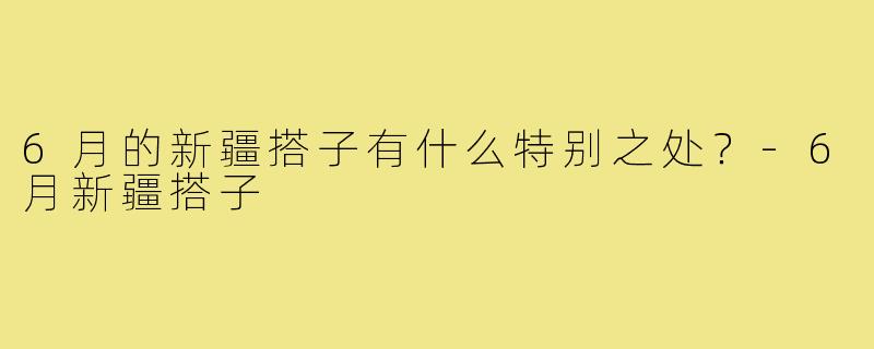 6月的新疆搭子有什么特别之处?-6月新疆搭子