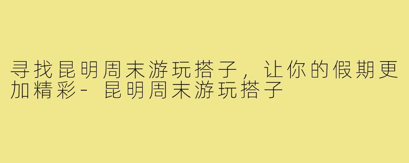 寻找昆明周末游玩搭子，让你的假期更加精彩-昆明周末游玩搭子