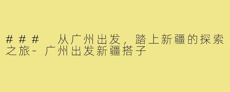 ### 从广州出发,踏上新疆的探索之旅-广州出发新疆搭子