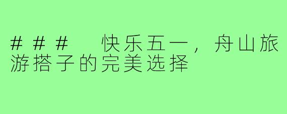 ### 快乐五一,舟山旅游搭子的完美选择