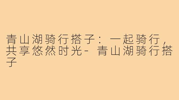 青山湖骑行搭子：一起骑行，共享悠然时光-青山湖骑行搭子