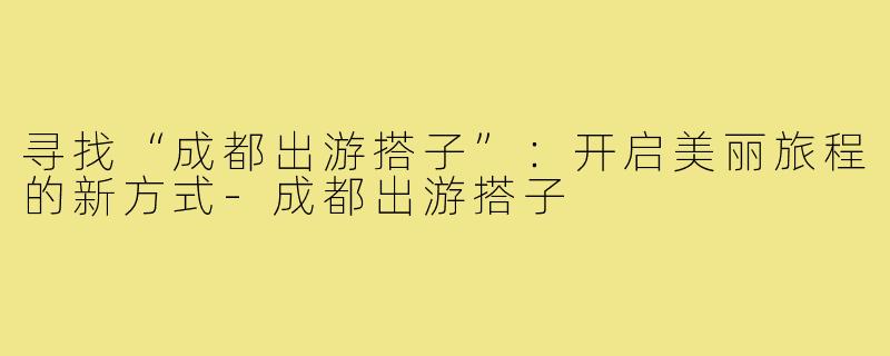 寻找“成都出游搭子”：开启美丽旅程的新方式