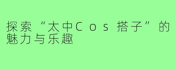 探索“太中Cos搭子”的魅力与乐趣