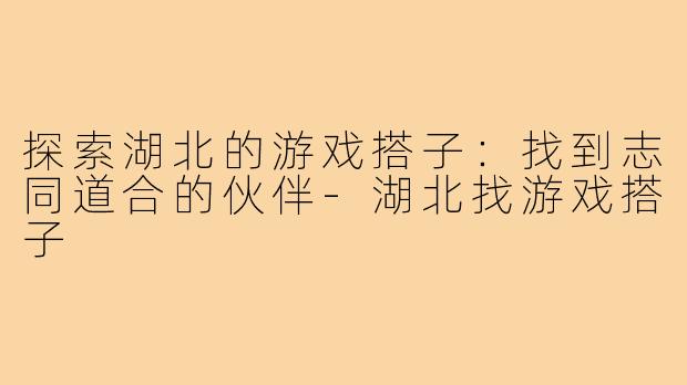 探索湖北的游戏搭子:找到志同道合的伙伴-湖北找游戏搭子