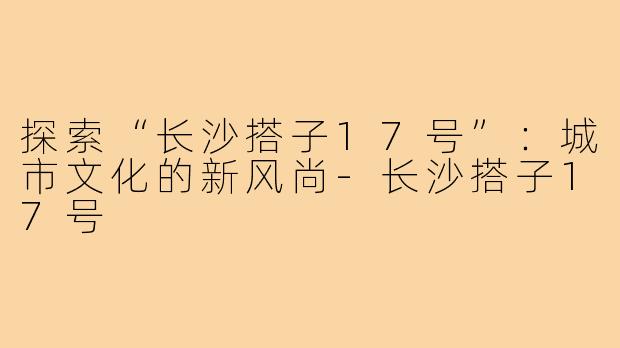 探索“长沙搭子17号”:城市文化的新风尚-长沙搭子17号