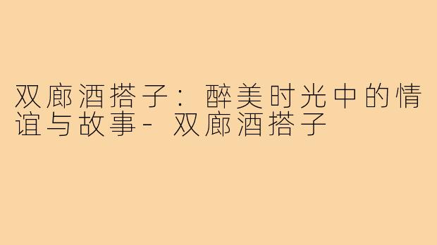 双廊酒搭子:醉美时光中的情谊与故事-双廊酒搭子