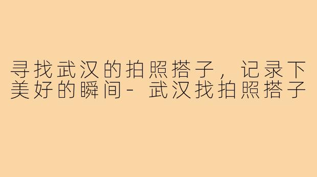 寻找武汉的拍照搭子，记录下美好的瞬间