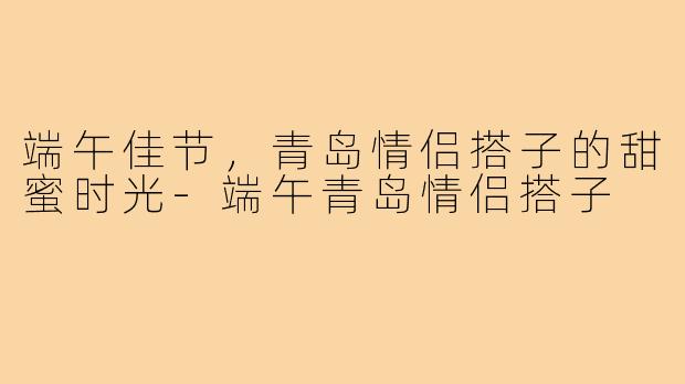 端午佳节,青岛情侣搭子的甜蜜时光-端午青岛情侣搭子