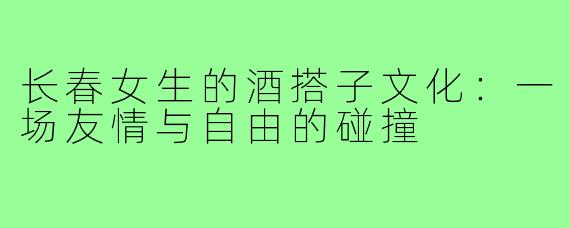 长春女生的酒搭子文化:一场友情与自由的碰撞