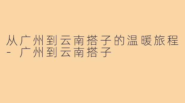 从广州到云南搭子的温暖旅程