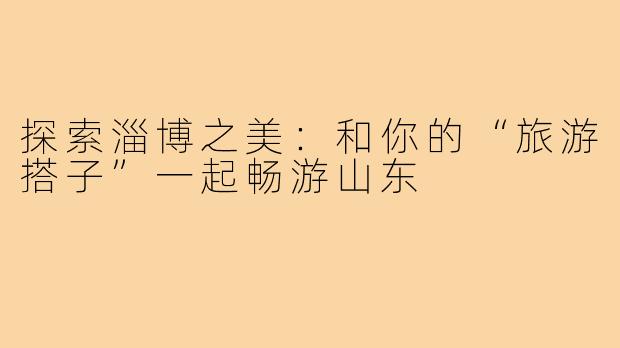 探索淄博之美:和你的“旅游搭子”一起畅游山东