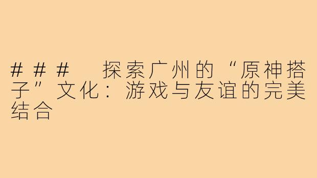 ### 探索广州的“原神搭子”文化:游戏与友谊的完美结合