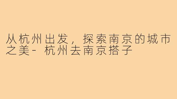 从杭州出发,探索南京的城市之美-杭州去南京搭子