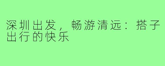 深圳出发，畅游清远：搭子出行的快乐