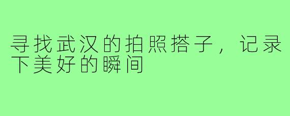 寻找武汉的拍照搭子,记录下美好的瞬间