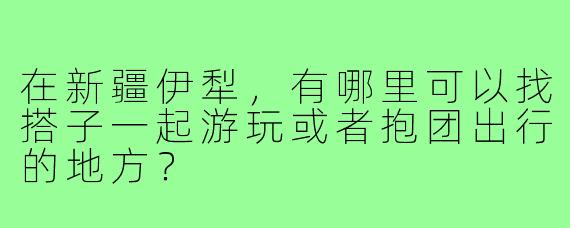 在新疆伊犁,有哪里可以找搭子一起游玩或者抱团出行的地方?