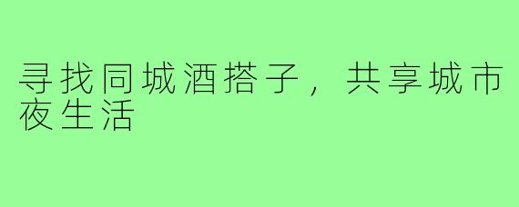 寻找同城酒搭子，共享城市夜生活