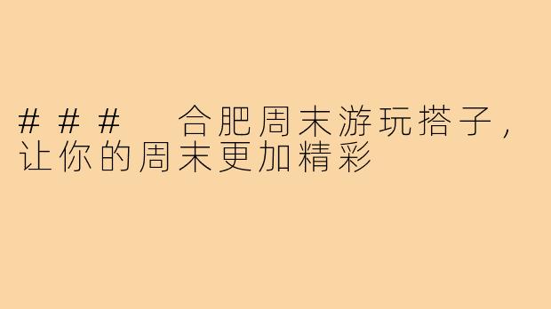 ### 合肥周末游玩搭子，让你的周末更加精彩