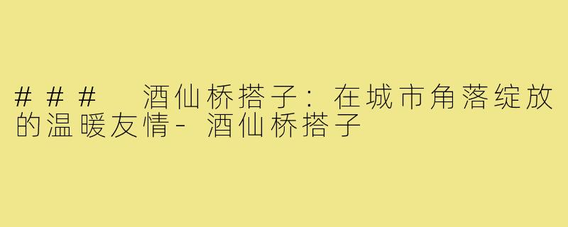 ### 酒仙桥搭子：在城市角落绽放的温暖友情