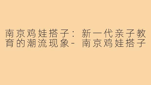 南京鸡娃搭子:新一代亲子教育的潮流现象-南京鸡娃搭子