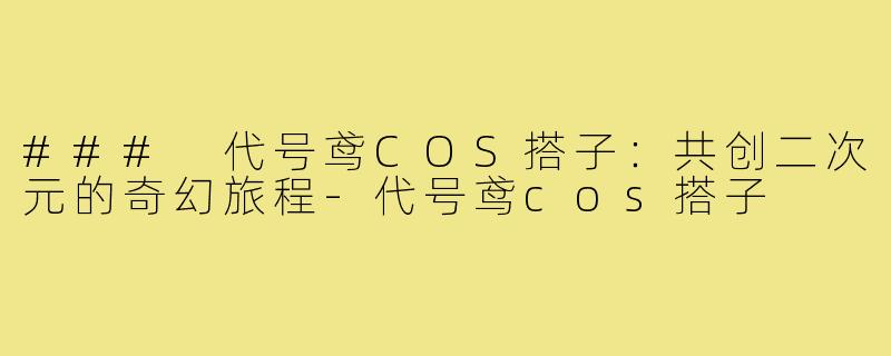 ### 代号鸢COS搭子：共创二次元的奇幻旅程-代号鸢cos搭子