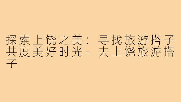 探索上饶之美:寻找旅游搭子共度美好时光-去上饶旅游搭子