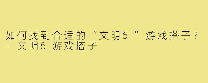 如何找到合适的“文明6”游戏搭子？