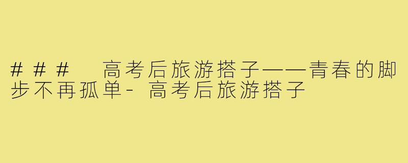 ### 高考后旅游搭子——青春的脚步不再孤单-高考后旅游搭子