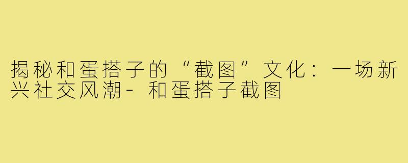 揭秘和蛋搭子的“截图”文化:一场新兴社交风潮-和蛋搭子截图