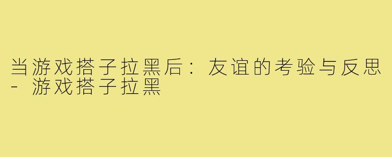 当游戏搭子拉黑后:友谊的考验与反思-游戏搭子拉黑